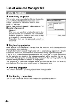 Page 4444
Other functions
Searching projector
This function is not required when Simple Connection
is used. The function becomes necessary when
Simple Connection is not used or if two or more
projectors are used.
Go to [Option] and specify the projector in
[Selection of projector].
[Search]:
The user can use this function to search the
projectors that are available for connection.
However, projectors subject to search are limited
to those within the same network.
Projectors that are not powered cannot be...