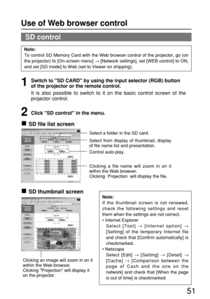 Page 5151
SD control
Note:
To control SD Memory Card with the Web browser control of the projector, go (on
the projector) to [On-screen menu] 
→[Network settings], set [WEB control] to ON,
and set [SD mode] to Web (set to Viewer on shipping).
Note:
If the thumbnail screen is not renewed,
check the following settings and reset
them when the settings are not correct.
• Internet Explorer
Select [Tool] 
→[Internet option] →
[Setting] of the temporary Internet file
and check that [Confirm automatically] is...