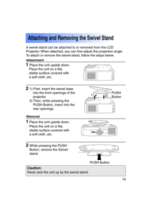 Page 1919Previous 
screen
1Place the unit upside down.
1 Place the unit upside down.
Attaching and Removing the Swivel Stand
•Attachment 
•Removal
21) First, insert the swivel baseinto the front openings of the 
projector.
2) Then, while pressing the PUSH Button, insert into the
rear openings.
2While pressing the PUSH
Button, remove the Swivel
stand.
Caution:
Never pick the unit up by the swivel stand.
A swivel stand can be attached to or removed from the LCD 
Projector. When attached, you can fine-adjust the...