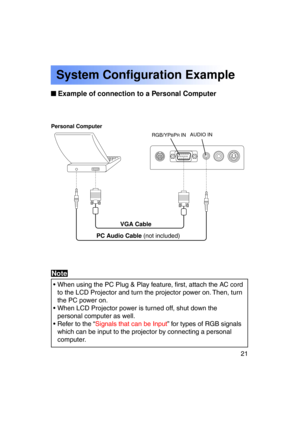 Page 2121Previous 
screen
 Example of connection to a Personal Computer
System Configuration Example
Personal Computer
VGA Cable
PC Audio Cable  (not included)
• When using the PC Plug & Play feature, first, attach the AC cord
to the LCD Projector and turn the projector power on. Then, turn 
the PC power on.
• When LCD Projector power is turned off, shut down the personal computer as well.
• Refer to the “ Signals that can be Input ” for types of RGB signals
which can be input to the projector by connecting a...