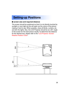 Page 2626Previous 
screen
L
SW
SH
H1
L
The screen should be positioned so that it is not directly touched by 
sunlight or room light as this will wash out the colors of the picture
making it hard to see. When possible, close all blinds, curtains, etc.
and dim the lights. Also, the LCD Projector should be at a 90 ° angle
to the screen for the best picture results. To determine the distance
for the desired size, please refer to the “ LCD Projector /Screen
Relative Position Chart ”.
Setting-up Positions
screen...