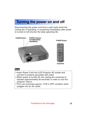 Page 2828Previous 
screen
Disconnecting the power cord from a wall outlet while the 
cooling fan is operating, or projecting immediately after power
is turned on will shorten the lamp operating life.
POWER ButtonPOWER Button
Turning the power on and off
POWER Indicator 
STANDBY(RED)
ON(GREEN)
Note
• Insert Power Cord into LCD Projector AC socket andconnect to properly grounded wall outlet.
• When power is turned off, the cooling fan continues to operate (approximately 60 seconds) in order to cool the 
projector...