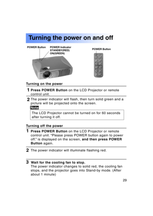 Page 2929Previous 
screen
Press POWER Button on the LCD Projector or remote
control unit.1
The power indicator will flash, then turn solid green and a 
picture will be projected onto the screen.
The LCD Projector cannot be turned on for 60 seconds 
after turning it off.
Turning on the power
Turning the power on and off
Note
2
Press POWER Button 
on the LCD Projector or remote
control unit. “Please press POWER button again to power 
off.” is displayed on the screen,  and then press POWER
Button  again.1
Turning...