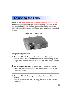 Page 3030Previous 
screen
Refer to the “LCD Projector/Screen Relative Position Chart ”.
After placing the LCD Projector to the throw distance which 
corresponds with the desired screen size, follow the steps
below to adjust the zoom and focus while viewing a projected
image.
• Adjustment procedure
1Turn the ZOOM Ring  to adjust the size of the picture.
• When facing the rear of the projector, turn the ring to the right for a smaller picture, or to the left for a larger picture.
2Turn the FOCUS Ring  to adjust...