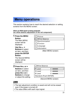 Page 3131Previous 
screen
1Press the MENU 
Button. 
The Main MENU
screen will be
displayed.
This section explains how to reach the desired selection or setting
screens from the MENU screen.
Menu operations
Use the  , 
Buttons
 to select
an item, and then 
press the ENTER
Button.
2Press the  or 
Buttons  to select
an item, and then 
press the 
 or 
Buttons  to change
or adjust the setting.
Picture 
White Balance
Synchronization
Function
Language
Information
R Level 
G Level
B Level
Standard (Push ENTER) 0
0
0...