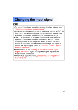 Page 3838Previous 
screen
Changing the input signal
•To turn off the input signal on-screen display, please see 
“Turning off the input signal display ”.
• Only one audio system circuit is available for the AUDIO IN
jack, so if you wish to change the audio input source, you
will need to remove and insert the appropriate plugs.
• The LCD Projector is shipped from the factory with the
system format selection function set to  “AU TO ”. If the
correct picture is not projected when S-VIDEO/VIDEO
signal is input and...