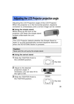 Page 3939Previous 
screen
1 Slide the TIGHTEN Knob tothe LOOSEN position.
Adjusting the LCD Projector projection angle
3 Slide the TIGHTEN Knob tothe TIGHTEN  position.
2 Adjust to the desired
projection angle. If 
necessary, you can also tilt to
the right or left.
FRONT
FRONT
Adjusting the LCD Projection angle of the LCD Projector.
When the projector is in the horizontal position, keystone
correction is unnecessary and a correct image can be viewed. 
  Using the simple stand
While lifting up the front of the...