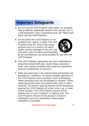 Page 55Previous 
screen
4Do not use the LCD Projector near water; for example, 
near a bathtub, washbowl, kitchen sink, laundry tub, in
a wet basement, near a swimming pool, etc. Never spill
liquid into the LCD Projector.
5 Do not place the LCD Projector on an
unstable cart, stand, or table. The LCD
Projector may fall, which may cause
serious injury to a child or an adult,
and/or serious damage to the unit. Use
only with a cart or stand recommended
by its manufacturer, as being suitable for use with the
LCD...