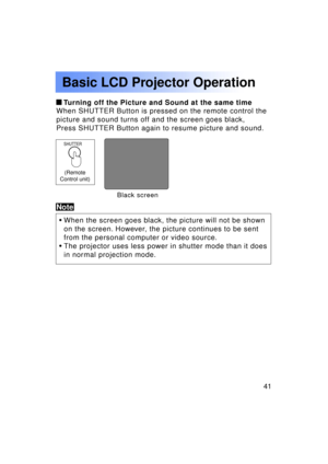 Page 4141Previous 
screen
Basic LCD Projector Operation
 Turning off the Picture and Sound at the same time
When SHUTTER Button is pressed on the remote control the 
picture and sound turns off and the screen goes black,
Press SHUTTER Button again to resume picture and sound.
• When the screen goes black, the picture will not be shown 
on the screen. However, the picture continues to be sent
from the personal computer or video source.
• The projector uses less power in shutter mode than it does
in normal...