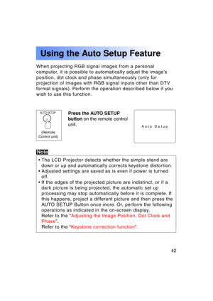 Page 4242Previous 
screen
When projecting RGB signal images from a personal 
computer, it is possible to automatically adjust the image’s
position, dot clock and phase simultaneously (only for
projection of images with RGB signal inputs other than DTV
format signals). Perform the operation described below if you
wish to use this function.
AUTO SETUPPress the AUTO SETUP 
button on the remote control
unit.
Using the Auto Setup Feature
Auto Setup
Note
• The LCD Projector detects whether the simple stand are 
down...