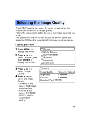 Page 4545Previous 
screen
This LCD Projector can select Dynamic or Natural as the 
special characteristic of image quality.
Follow the instructions below to select the image qualities you
prefer.
The procedure and on-screen display as shown below are
based on RGB as the input signal from a personal computer.
Selecting the Image Quality
•Setting procedure
1Press MENU  to
display the menu.
3Press  or   to
select  “Image
Quality ”.
4Press  or  to
select the Image 
Quality.
• Dynamic is the
factory RGB input
signal...