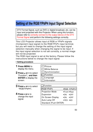 Page 5050Previous 
screen
This LCD Projector allows input of RGB or YPBPR signals
(Component input signal) to the RGB/YP
BPR input terminal,
but you will need to change the setting of the input signal 
selection manually when changing the signal to be input. If
the input signal selection is not set correctly, a normal image
will not be projected.
The RGB input signal is set at the factory. Please follow the
instructions below to change the input signal.
Setting of the RGB/YPBPR Input Signal Selection
• Setting...