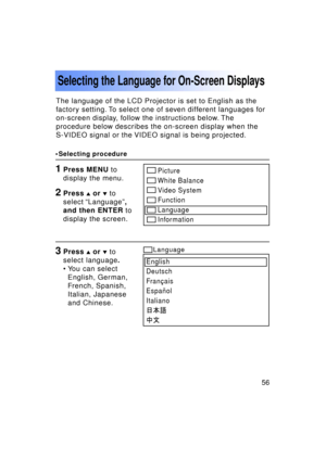 Page 5656Previous 
screen
The language of the LCD Projector is set to English as the 
factory setting. To select one of seven different languages for
on-screen display, follow the instructions below. The
procedure below describes the on-screen display when the
S-VIDEO signal or the VIDEO signal is being projected.
Selecting the Language for On-Screen Displays
1Press MENU to
display the menu.
3Press  or   to
select language .
• You can select English, German, 
French, Spanish,
Italian, Japanese
and Chinese....