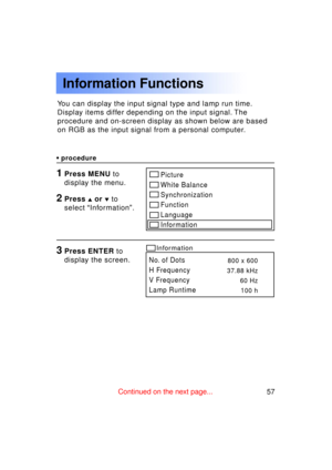 Page 5757Previous 
screen
You can display the input signal type and lamp run time. 
Display items differ depending on the input signal. The
procedure and on-screen display as shown below are based
on RGB as the input signal from a personal computer.
Information Functions
•procedure
1Press MENU  to
display the menu.Picture 
White Balance
Synchronization
Function
Language
Information
No. of Dots 
H Frequency
V Frequency
Lamp Runtime800 x 600
37.88 kHz 60 Hz100 h
Information3Press ENTER  to
display the screen....