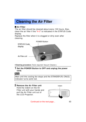 Page 6363Previous 
screen
Cleaning the Air Filter
Air Filter
The air filter should be cleaned about every 100 hours. Also, 
clean the air filter if the  “A-0 ” is indicated in the STATUS Code
display.
Replace the filter when it is clogged or dirty even after
cleaning.
• Cleaning procedure  (Tools required: Vacuum Cleaner.)
1Set the POWER Button to OFF and unplug the power 
cord.
POWER Button
Air Filter unit
Indent2Remove the Air Filter unit 
Hold the indent on the Air
Filter unit with your hands and
pull the...