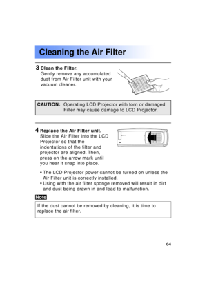 Page 6464Previous 
screen
•The LCD Projector power cannot be turned on unless the
Air Filter unit is correctly installed.
• Using with the air filter sponge removed will result in dirt
and dust being drawn in and lead to malfunction.
3Clean the Filter. 
Gently remove any accumulated
dust from Air Filter unit with your
vacuum cleaner.
4Replace the Air Filter unit.
Slide the Air Filter into the LCD
Projector so that the 
indentations of the filter and 
projector are aligned. Then,
press on the arrow mark until...