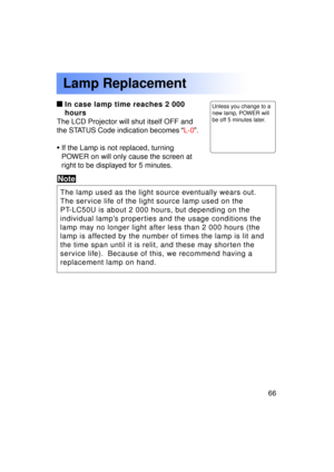 Page 6666Previous 
screen
In case lamp time reaches 2 000 
hours
The LCD Projector will shut itself OFF and 
the STATUS Code indication becomes  “L-0 ”.
• If the Lamp is not replaced, turning
POWER on will only cause the screen at
right to be displayed for 5 minutes.
Note
The lamp used as the light source eventually wears out. 
The service life of the light source lamp used on the
PT-LC50U is about 2 000 hours, but depending on the
individual lamp ’s properties and the usage conditions the
lamp may no longer...