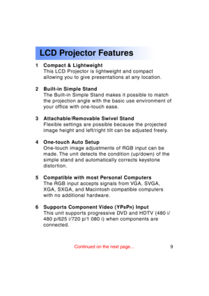 Page 99Previous 
screen
LCD Projector Features
1 Compact & LightweightThis LCD Projector is lightweight and compact
allowing you to give presentations at any location.
2 Built-in Simple Stand The Built-in Simple Stand makes it possible to match
the projection angle with the basic use environment of 
your office with one-touch ease.
3 Attachable/Removable Swivel Stand Flexible settings are possible because the projected
image height and left/right tilt can be adjusted freely.
4 One-touch Auto Setup One-touch...