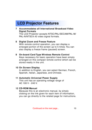 Page 1010Previous 
screen
LCD Projector Features
7 Accommodates all International Broadcast VideoSignal FormatsThe LCD Projector accepts NTSC/PAL/SECAM/PAL-M/
PAL-N/NTSC4.43 video signal formats.
8 Digital Zoom and Freeze Feature With remote control operation, you can display a
enlarged portion of the screen up to 5 times. You can 
also display a freeze frame (paused) screen.
9 On-board Card Type Wireless Remote Control Keys necessary for basic operation have been simply
arranged on this compact remote control...