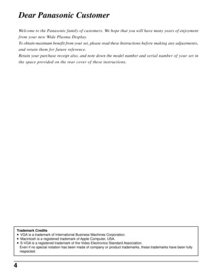 Page 44
Dear Panasonic Customer
Welcome to the Panasonic family of customers. We hope that you will have many years of enjoyment
from your new Wide Plasma Display.
To obtain maximum benefit from your set, please read these Instructions before making any adjustments,
and retain them for future reference.
Retain your purchase receipt also, and note down the model number and serial number of your set in
the space provided on the rear cover of these instructions.
Trademark Credits
• VGA is a trademark of...