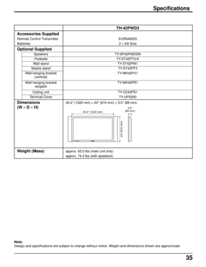 Page 3535
TH-42PWD3
EUR646525
2 × AA  Size
TY-SP42PWD3W
TY-ST42PT3-K
TY-ST42PW1
TY-ST42PF3
TY-WK42PV1
TY-WK42PR1
TY-CE42PS1
TY-UPS200
40.2” (1020 mm) × 24” (610 mm) × 3.5” (89 mm)
approx. 65.0 lbs (main unit only)
approx. 74.3 lbs (with speakers)
Accessories Supplied
Remote Control Transmitter
Batteries
Optional Supplied
Speakers
Pedestal
Wall stand
Mobile stand
Wall-hanging bracket
(vertical)
Wall-hanging bracket
(angled)
Ceiling unit
Terminal Cover
Dimensions
(W × D × H)
Weight (Mass)
Specifications
POWER...