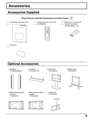 Page 99
Accessories
Accessories Supplied
Check that you have the Accessories and items shown   √
Optional Accessories
PLASMA DISPLAY
INPUT
SURROUND
VOL
NR
PICTURE
SOUNDSET UP
ASPECT PICTURE
POS. /SIZE
OFF TIMER
PC
Operating Instruction book Remote Control Transmitter
EUR646525Batteries for the Remote
Control Transmitter
(AA(R6) Battery × 2)
Warranty
• Speakers
TY-SP42PWD3W• Pedestal
TY-ST42PT3-K• Wall stand
TY-ST42PW1• Mobile stand
TY-ST42PF3
• Wall-hanging bracket
(vertical)
TY-WK42PV1• Wall-hanging bracket...