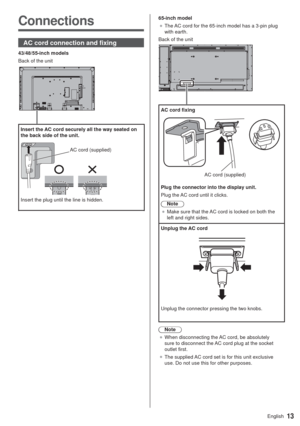 Page 1313English
Connections
AC cord connection and fixing
43/48/55-inch models
Back of the unit
Insert the AC cord securely all the way seated on 
the back side of the unit.
65-inch model
”The AC cord for the 65-inch model has a 3-pin plug 
with earth.
Back of the unit
AC cord fixing
AC cord (supplied)
Plug the connector into the display unit.
Plug the AC cord until it clicks.
Note
”Make sure that the AC cord is locked on both the 
left and right sides.
Unplug the AC cord
Unplug the connector pressing the...