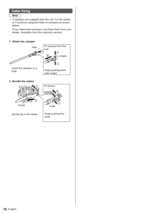 Page 14English14
Cable fixing
Note
”3 clampers are supplied with this unit. Fix the cables 
at 3 locations using the holes of clampers as shown 
below.
If you need more clampers, purchase them from your 
dealer. (Available from the customer service)
Keep pushing both 
side snaps hole 1.  Attach the clamper
Insert the clamper in a 
hole.To remove from the 
unit:
snaps
Keep pushing the 
knob hooks 2.  Bundle the cables
Set the tip in the hooksTo loosen:
knob 