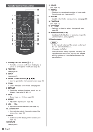 Page 24English24
Remote Control Transmitter
1  Standby (ON/OFF) button ()
”Turns the power on or off when the Display is 
turned on at the power switch.(see page 25) 
2 POSITION
(see page 38)
3 SETUP
(see page 47)
4  ENTER / Cursor buttons (
   )
”Used to operate the menu screens. (see page 36)
5 ZOOM
”Enters the digital zoom mode. (see page 30)
6 DEFAULT
”Resets the settings of picture, sound, etc., to 
defaults. (see page 38, 40, 41)
7 MUTE
”Sound mute on / off. (see page 28)
8 ASPECT
”Adjusts the...