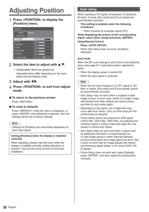 Page 38English38
Adjusting Position
1Press  to display the 
[Position] menu.
0 0
0
0
0
0
3RVLWLRQ
HIDXOW HIDXOW
$XWRVHWXS
+SRVLWLRQ+VL]H
9SRVLWLRQ
9VL]H
&ORFNSKDVH
RWFORFN
SL[HOPRGH
2II
2Select the item to adjust with  .
”8QDGMXVWDEOHLWHPVDUHJUH\HGRXW
$GMXVWDEOHLWHPVGLIIHUGHSHQGLQJRQWKHLQSXW
VLJQDODQGWKHGLVSOD\PRGH
3Adjust with  .
4Press  to exit from adjust 
mode.
  vTo return to the previous screen
3UHVV5(7851!
  vTo reset to defaults...