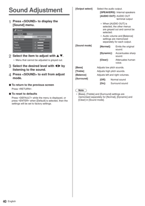 Page 40English40
Sound Adjustment
1Press  to display the 
[Sound] menu.
0
0
0 6RXQG
HIDXOW HIDXOW
2XWSXWVHOHFW 63($.(561RUPDO
2II 6RXQGPRGH
Bass
7UHEOH
Balance
6XUURXQG
2Select the item to adjust with  .
”0HQXWKDWFDQQRWEHDGMXVWHGLVJUH\HGRXW
3Select the desired level with   by 
listening to the sound.
4Press  to exit from adjust 
mode.
  vTo return to the previous screen
3UHVV5(7851!
  vTo reset to defaults
3UHVV()$8/7!ZKLOHWKHPHQXLVGLVSOD\HGRU...