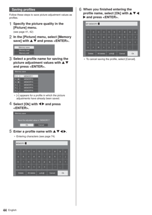 Page 44English44
Saving profiles

SURILOHV
1Specify the picture quality in the 
[Picture] menu.
VHHSDJH
2In the [Picture] menu, select [Memory 
save] with 
  and press .
0HPRU\VDYH0HPRU\ORDG
0HPRU\HGLW
3Select a profile name for saving the 
picture adjustment values with 
  
and press .
1. [    ]
2. [    ]
3. [    ]MEMORY1
MEMORY2
MEMORY3
4. [    ] MEMORY4
5. [    ] MEMORY5
6. [    ] MEMORY6
0HPRU\VDYH
”[*@DSSHDUVIRUDSURILOHLQZKLFKWKHSLFWXUH
DGMXVWPHQWVKDYHDOUHDG\EHHQVDYHG...