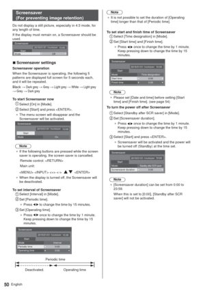 Page 50English50
Screensaver  
(For preventing image retention)
Do not display a still picture, especially in 4:3 mode, for 
any length of time.
If the display must remain on, a Screensaver should be 
used.
Screensaver
Start10:00 2015/01/01 THURSDAY
Mode Off
  vScreensaver settings
Screensaver operation
When the Screensaver is operating, the following 5 
patterns are displayed full screen for 5 seconds each, 
and it will be repeated.
%ODFN: Dark grey : Grey : Light grey : White : Light grey 
: Grey :...