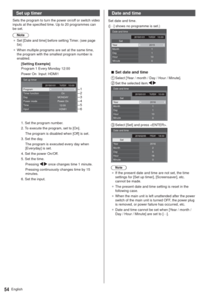 Page 54English54
Set up timer
Sets the program to turn the power on/off or switch video 
inputs at the specified time. Up to 20 programmes can 
be set.
Note
”Set [Date and time] before setting Timer. (see page 
54)
”When multiple programs are set at the same time, 
the program with the smallest program number is 
enabled.
[Setting Example]
Program 1 Every Monday 12:00
Power On  Input: HDMI1
12:00 Set up timer
ProgramTimer function1On
Power On
HDMI1 Day
Time Power mode
InputMONDAY1
2
3
4
5...