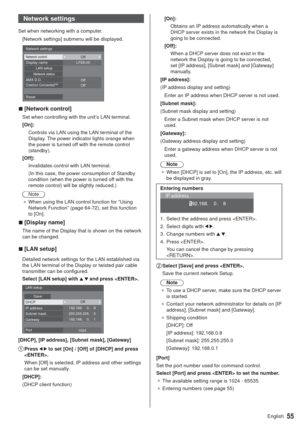 Page 5555English
Network settings
Set when networking with a computer.
[Network settings] submenu will be displayed.
  v[Network control]
Set when controlling with the unit’s LAN terminal.
[On]:
Controls via LAN using the LAN terminal of the 
Display. The power indicator lights orange when 
the power is turned off with the remote control 
(standby).
[Off]:
Invalidates control with LAN terminal.
(In this case, the power consumption of Standby 
condition (when the power is turned off with the 
remote control)...