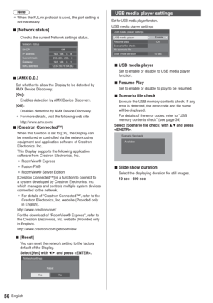 Page 56English56
Note
”When the PJLink protocol is used, the port setting is 
not necessary.
  v[Network status]
Checks the current Network settings status.
192. 168.   0.   1 255. 255. 255.   0192. 168.   0.   8
12:34:56:78:9A:BC Network status
DHCP
IP address
Subnet mask
Gateway
MAC addressOff
  v[AMX D.D.]
Set whether to allow the Display to be detected by 
AMX Device Discovery.
[On]:
Enables detection by AMX Device Discovery.
[Off]:
Disables detection by AMX Device Discovery.
”For more details, visit...