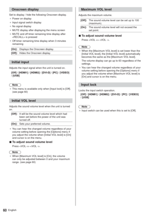 Page 60English60
Onscreen display
Set to display / hide the following Onscreen display.
”Power on display
”Input signal switch display
”No signal display
”MUTE display after displaying the menu screen
”MUTE and off timer remaining time display after 
 is pressed
”Off timer remaining time display when 3 minutes 
remaining
[On]:Displays the Onscreen display.
[Off]:Hides the Onscreen display.
Initial input
Adjusts the input signal when the unit is turned on.
[Off] / [HDMI1] / [HDMI2] / [DVI-D] / [PC] /...