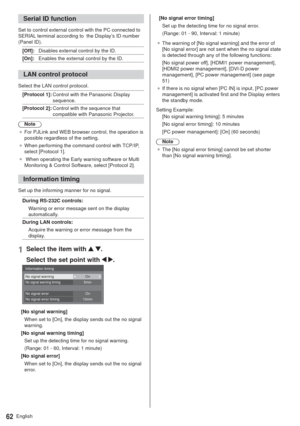 Page 62English62
Serial ID function
Set to control external control with the PC connected to 
SERIAL terminal according to  the Display’s ID number 
(Panel ID).
[Off]:Disables external control by the ID.
[On]:Enables the external control by the ID.
LAN control protocol
Select the LAN control protocol.
[Protocol 1]:Control with the Panasonic Display 
sequence.
[Protocol 2]:Control with the sequence that 
compatible with Panasonic Projector.
Note
”For PJLink and WEB browser control, the operation is 
possible...