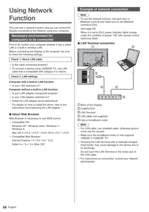 Page 64English64
Using Network 
Function
This unit has a network function and you can control the 
Display connected to the network using your computer.
Necessary environment for 
computers to be connected
First of all, confirm your computer whether it has a wired 
LAN or a built-in wireless LAN.
Before connecting the Display to the computer, be sure 
to check the following settings.
Check 1: About LAN cable
”Is the cable connected properly?
”To connect a device using 100BASE-TX, use LAN 
cable that is...