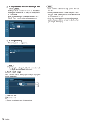 Page 70English70
3Complete the detailed settings and 
click [Next].
Setting contents here are the same as the address 
information contents set for the [LAN setup] menu 
of the Display.
After all required items have been entered, click 
[Next]. Then, a confirmation window appears.
4Click [Submit].
The settings will be registered.
Note
”Changing the setting of LAN while connected with 
LAN might disconnect the connection.
Adjust clock page
Click [Detailed set up], then [Adjust clock] to display the 
Adjust...