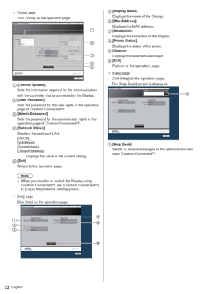 Page 72English72
”[Tools] page
Click [Tools] on the operation page.
Panasonic LCD Display
[Control System]
Sets the information required for the communication
with the controller that is connected to the Display.
[User Password]
Sets the password for the user rights in the operation 
page of Crestron Connected™.
[Admin Password]
Sets the password for the administrator rights in the 
operation page of Crestron Connected™.
[Network Status]
Displays the setting of LAN.
[DHCP]  
[IpAddress]  
[SubnetMask]...