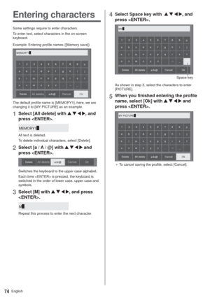 Page 74English74
Entering characters
Some settings require to enter characters.
To enter text, select characters in the on-screen 
keyboard.
Example: Entering profile names ([Memory save])
MEMORY1p
0 123456789
a
a/A/@ bcde f gh i j
klmnopq r s t
uvwxyz
–
_ .
0L$BODFM MMEFMFUF Delete
The default profile name is [MEMORY1], here, we are 
changing it to [MY PICTURE] as an example.
1Select [All delete] with    , and 
press .
MEMORY1p
All text is deleted.
To delete individual characters, select [Delete].
2Select...