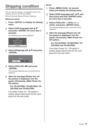 Page 7777English
  vUnit
1Press  for several 
times and display the [Setup] menu.
2Select [OSD language] with   , and 
then press and hold  
for more than 5 seconds.
3Select [YES] with  or  and press .
The message [Shipping (wait a moment)] will be 
displayed.
4After the message [Please turn off 
the power] is displayed, turn the 
power off pressing .
”For TH-43LFE8U, TH-48LFE8U, TH-
55LFE8U and TH-65LFE8U
If the Main Power On / Off switch is 
locked, please disconnect the AC cord 
plug from the wall...