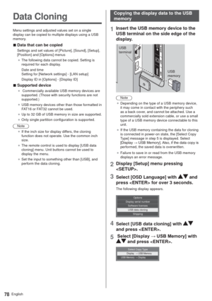 Page 78English78
Data Cloning
Menu settings and adjusted values set on a single 
display can be copied to multiple displays using a USB 
memory.
  vData that can be copied
Settings and set values of [Picture], [Sound], [Setup], 
[Position] and [Options] menus
”The following data cannot be copied. Setting is 
required for each display.
Date and time 
Setting for [Network settings] - [LAN setup]
Display ID in [Options] - [Display ID]
  vSupported device
” Commercially available USB memory devices are...