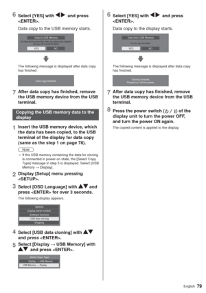 Page 7979English
6Select [YES] with    and press 
. 
Data copy to the USB memory starts.
The data will be overwritten when any data exists originally.
Are you OK to write the data?Data to USB Memory
YESNO
The following message is displayed after data copy 
has finished.
Data copy finished.
7After data copy has finished, remove 
the USB memory device from the USB 
terminal.
Copying the USB memory data to the 
display
1Insert the USB memory device, which 
the data has been copied, to the USB 
terminal of the...