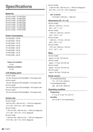 Page 82English82
Specifications
Model No.
43-inch model : TH-43LFE8U
48-inch model : TH-48LFE8U
55-inch model : TH-55LFE8U
65-inch model : TH-65LFE8U
43-inch model : TH-43LFE8E
48-inch model : TH-48LFE8E
55-inch model : TH-55LFE8E
65-inch model : TH-65LFE8E
Power Consumption
TH-43LFE8U: 135 W
TH-48LFE8U: 150 W
TH-55LFE8U: 170 W
TH-65LFE8U: 160 W
TH-43LFE8E: 135 W
TH-48LFE8E: 150 W
TH-55LFE8E: 170 W
TH-65LFE8E: 160 W
Power off condition
0.3 W
Stand-by condition
0.5 W
LCD Display panel
43-inch model
  43-inch VA...