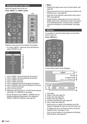 Page 28English28
   
Selecting the input signal
 
Select the signals input to the unit.
  Press  or .
 
  Unit
 
INPUTMENU
VOL
ENTER/
+/
-/
  Switches input every time the buttons are pressed.
●  
Or, press , select the input with   and 
press  to set.
 
1
2
3
4
5
6
7
8
9HDMI1
HDMI2
HDMI3
HDMI4
DisplayPort
DIGITAL LINK
DVI-D
PC
SDI1
SDI2
SDI3
SDI4 INPUT
  1 
Input in HDMI 1 terminal (Supports 4K picture)*
  2 
Input in HDMI 2 terminal (Supports 4K picture)*
  3 
Input in HDMI 3 terminal*
  4 
Input in HDMI 4...