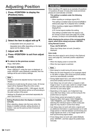 Page 34English34
   
Adjusting Position
 
1 
Press  to display the 
[Position] menu.
 
 
0 0
0
0
0
0
0   Position
  Default  Default
  Auto setup 
H-position 
H-size
  V-position
  V-size
  Dot clock
  Clock phase
  Clamp position
  Over scan
  On
 
2 
Select the item to adjust with  .
 ●  
Unadjustable items are greyed out.
  Adjustable items differ depending on the input 
signal and the display mode.
  3 
Adjust with  .
 
4 
Press  to exit from adjust 
mode.
  ■ 
 
To return to the previous screen
 
Press ....