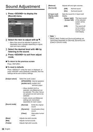 Page 36English36
   
Sound Adjustment
 
1 
Press  to display the 
[Sound] menu.
 
 
0
0
0
0   Sound
  Default  Default
 
Output select  SPEAKERS 
Normal
  Off
  Off   Sound mode
  Bass
  Mid
  Treble
  Balance
  Surround
 
4 Input multi display audio select
 
2 
Select the item to adjust with  .
 ●  
Menu that cannot be adjusted is greyed out. 
Adjustable menu changes depending on signal, 
input and menu setting.
  3 
Select the desired level with   by 
listening to the sound.
  4 
Press  to exit from adjust...