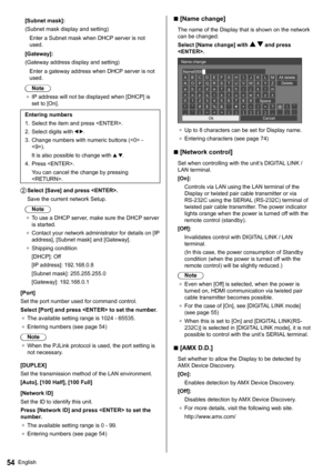 Page 54English54
  [Subnet mask]:
  (Subnet mask display and setting)
  Enter a Subnet mask when DHCP server is not 
used.
  [Gateway]:
  (Gateway address display and setting)
  Enter a gateway address when DHCP server is not 
used.
  Note
●  
IP address will not be displayed when [DHCP] is 
set to [On].
   
Entering numbers
  1.   Select the item and press .
  2.   Select digits with 
 .
  3.   Change numbers with numeric buttons ( - 
).
  It is also possible to change with 
 .
  4.   Press .
  You can cancel...